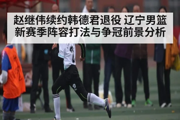 赵继伟续约韩德君退役 辽宁男篮新赛季阵容打法与争冠前景分析 - kaiyun